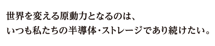 世界を変える原動力となるのは、いつも私たちの半導体・ストレージであり続けたい。